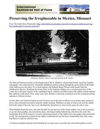 Preserving the Irreplaceable in Mexico, Missouri
From The Little Dixie Weekender (http://thelittledixieweekender.com/archive/simmons-stable-preserving-
the-irreplaceable-in-mexico-missouri/)




                            Simmons Stables when it was operated by B.B. Tucker

The little girl bounces merrily in the playground of the St. Matthew’s Episcopal Church. Amid her laughter
and giggles, she is distracted by a beautiful saddlebred stallion trotting through the green fields of the bright
white stable across the street. It is a fond memory that Bobette Balser Wilson often recalls from her
childhood in Mexico. Watching the horses frolic at the Simmons Stables was a common past time of her
youth, due to the pure majesty of the saddlebred mares, stallions and fillies kept at the stables and the legends
that called its walls home. Now, many years later, Bobette is furiously working to save the treasured memory
and piece of Mexico history.

In June 2001, the Simmons family moved its horses out of the heart of Mexico to its family farm outside of
town, when it became too hard to keep the stables running. Without a set plan of what to do with the stables
left in the center of the city, they were scheduled for demolition to clear out the space for sale or rent.

When Bobette heard the news, she took her kids for one last tour of the famed stables. Just as she was about
to say her final goodbye, she noticed two dusty old frames hidden behind time and dirt on the wall. She
brushed the dust off the frames to reveal a picturesque history of the stables from newspaper clips around the
world. The international acclaim for the stables astonished her and she knew immediately they told a story
that Mexico could not afford to lose.

“I could not imagine looking at this building for so many years, my entire life, and realizing that it wasn’t
 