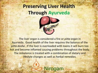 Preserving Liver Health
Through Ayurveda
The liver organ is considered a fire or pitta organ in
Ayurveda. Good health of the liver requires the balance of the
pitta dosha . If the liver is overloaded with toxins it will burn too
hot and become inflamed causing problems throughout the body.
The imbalance is treated with a combination of dietary and
lifestyle changes as well as herbal remedies.
Web: www.nirogam.com
Help line: +91-9015525552
Email: support@nirogam.com
 