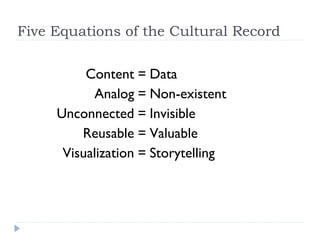 Five Equations of the Cultural Record


        Content     = Data
         Analog     = Non-existent
    Unconnecte      = Invisible
                d
       Reusable     = Valuable
    Visualization   = Storytelling
 