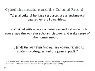 Cyberinfrastructure and the Cultural Record
“Digital cultural heritage resources are a fundamental
              dataset for the humanities…

  … combined with computer networks and software
 tools, now shape the way that scholars discover and
          make sense of the human record…

  … [and] the way their findings are communicated to
    students, colleagues, and the general public”

"The Report of the American Council of Learned Societies Commission on Cyberinfrastructure for
the Humanities and Social Sciences." American Council of Learned Societies (2006).
 