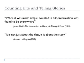 Counters of Bits and Tellers of Stories

“When it was made simple, counted in bits, Information
was found to be everywhere”
      -James Gleick, The Information: A History, A Theory, A Flood (2011)



“It is not just about the data, it is about the story”
      -Arianna Huffington (2012)
 