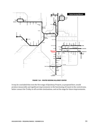 DISCUSSION PAPER • PRESERVING PARADISE • NOVEMBER 2016 84
FIGURE 7.18 – ROUTES SERVING HILLCREST CENTER
It may be concluded that even the first stage of Quickway Projects, as proposed here, would
produce measurable and significant improvements to the functioning of transit in the central zone,
better connect the Trolley to off-corridor destinations, and set the stage for future improvements.
805
Hazard
Ctr
Mission
VlyCtr
Rio
Vista
FentonPkwy
Qualcomm
Stadium
Rancho
Mission
Mesa
College
Allied
Health
Kearny
HS
Trolley
BarnPark
Oregon
Antique
Row
33rd
Hawley
Blvd
Cherokee
Kensington
Texas
30th
35th
Boulevard
ADAMS
EL CAJON BLVD
City Hts
UNIVERSITY AVE
FAIRMOUNTAVE
30thST
Polk
Arizona
Dwight
Upas
Redwood
Juniper
Beech
Grape
PSA
Wabash
Cherokee
43rd
City Hts
Village
Esteban
Bahena
Hilton
Sheraton
Scottish
Rite
TexasSt
Mission
City
Scheidler
CMNO DEL RIO SOUTH
University
Hts
Howard
Ave North
Park
Park &
University
SD Zoo/
Balboa Park
Naval
Medical Ctr
Plazade
Panama
California
Tower
Upas
Quince
Laurel
Hawthorne
Beech
Genesee Juvenile
Court
Mary Birch Childrens
Sharp
Memorial
Mission
VlyRd
ViaAlta
Civita
RioBonito
RiverRun
Park &
Market
12th &
Imperial
Gaslamp
Central
Gaslamp/
Convention Ctr
Convention
Ctr East
Seaport Village
Justice
America
Plaza
CivicCtr
C St
5th Ave
Horton
Plaza
Hillcrest
Center
Mercy
UCSD Hillcrest
Hotel Circle
Fashion Valley
Bay Park
Boardwalk
SportsArena
EastDr
Hancock
CountyHealth
Midway
Loma
Dewey
Womble
Laning
Nimitz
Harbor Dr
Shelter Island Dr
Talbot
Submarine
Groton
Famosa
Slough
Mentone
Cape May
Newport
Del Monte
Del Mar Ave
Voltaire
ROSECRANS
Sea World
Quivira
Bahia
BelmontPark
Washington St
Middletown
County Ctr /
Little Italy
Santa Fe Depot
Colusa
USD
County
Ed Ctr
YMCA
Las
Cumbres Franciscan
Glidden
Tait W
Comstock
Ulric
TaitE
CLAIREMONTDR
Olney
Lamont
Ingraham
CassS
Bond
Fanuel &
Garnet
CassNCrystal
Pier
GRAND AVE
Morena /
Linda Vista
Old Town
Tecolote
Clairemont
Drive
PB
Gateway
LINDAVISTARD
ULRICST
FriarsMission
Chalcedony
TURQUOISE
MissionBlvd
Cass
Fanuel
Ingraham
& Garnet
City College
Routes Serving Hillcrest
Uptown
District
 