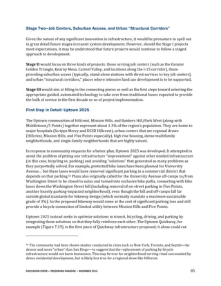 DISCUSSION PAPER • PRESERVING PARADISE • NOVEMBER 2016 85
Stage Two—Job Centers, Suburban Access, and Urban “Structural Corridors”
Given the nature of any significant innovation in infrastructure, it would be premature to spell out
in great detail future stages in transit system development. However, should the Stage I projects
meet expectations, it may be understood that future projects would continue to follow a staged
approach to development.
Stage II would focus on three kinds of projects: those serving job centers (such as the Greater
Golden Triangle, Kearny Mesa, Carmel Valley, and locations along the I-15 corridor), those
providing suburban access (typically, stand-alone stations with direct services to key job centers),
and urban “structural corridors,” places where intensive land use development is to be supported.
Stage III would aim at filling in the connecting pieces as well as the first steps toward selecting the
appropriate guided, automated technology to take over from traditional buses expected to provide
the bulk of service in the first decade or so of project implementation.
First Step in Detail: Uptown 2025
The Uptown communities of Hillcrest, Mission Hills, and Bankers Hill/Park West (along with
Middletown/5 Points) together represent about 1.3% of the region’s population. They are home to
major hospitals (Scripps Mercy and UCSD Hillcrest), urban centers that are regional draws
(Hillcrest, Mission Hills, and Five Points especially), high rise housing, dense multifamily
neighborhoods, and single-family neighborhoods that are highly valued.
In response to community requests for a better plan, Uptown 2025 was developed. It attempted to
avoid the problem of pitting one infrastructure “improvement” against other needed infrastructure
(in this case, bicycling vs. parking) and avoiding “solutions” that generated as many problems as
they purportedly solved. For example, protected bike lanes have been planned for University
Avenue… but these lanes would have removed significant parking in a commercial district that
depends on that parking.56 Plans also originally called for the University Avenue off-ramps to/from
Washington Street to be closed to autos and turned into exclusive bike paths, connecting with bike
lanes down the Washington Street hill (including removal of on-street parking in Five Points,
another heavily parking-impacted neighborhood), even though the hill and off-ramps fall far
outside global standards for bikeway design (which normally mandate a maximum sustainable
grade of 3%). So the proposed bikeway would come at the cost of significant parking loss and still
provide a bicycle connection of limited utility between Mission Hills and Five Points.
Uptown 2025 instead seeks to optimize solutions to transit, bicycling, driving, and parking by
integrating these solutions so that they fully reinforce each other. The Uptown Quickway, for
example (Figure 7.19), is the first piece of Quickway infrastructure proposed; it alone could cut
56 The community had been shown studies conducted in cities such as New York, Toronto, and Seattle—far
denser and more “urban” than San Diego—to suggest that the replacement of parking by bicycle
infrastructure would not harm businesses. This may be true for neighborhood-serving retail surrounded by
dense residential development, but is likely less true for a regional draw like Hillcrest.
 