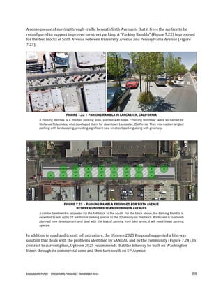 DISCUSSION PAPER • PRESERVING PARADISE • NOVEMBER 2016 88
A consequence of moving through-traffic beneath Sixth Avenue is that it frees the surface to be
reconfigured to support improved on-street parking. A “Parking Rambla” (Figure 7.22) is proposed
for the two blocks of Sixth Avenue between University Avenue and Pennsylvania Avenue (Figure
7.23).
FIGURE 7.22 – PARKING RAMBLA IN LANCASTER, CALIFORNIA
A Parking Rambla is a median parking area, planted with trees. “Parking Ramblas” were so named by
Stefanos Polyzoides, who developed them for downtown Lancaster, California. They mix median angled
parking with landscaping, providing significant new on-street parking along with greenery.
FIGURE 7.23 – PARKING RAMBLA PROPOSED FOR SIXTH AVENUE
BETWEEN UNIVERSITY AND ROBINSON AVENUES
A similar treatment is proposed for the full block to the south. For the block above, the Parking Rambla is
expected to add up to 27 additional parking spaces to the 12 already on this block. If Hillcrest is to absorb
planned new development and deal with the loss of parking from bike lanes, it will need these parking
spaces.
In addition to road and transit infrastructure, the Uptown 2025 Proposal suggested a bikeway
solution that deals with the problems identified by SANDAG and by the community (Figure 7.24). In
contrast to current plans, Uptown 2025 recommends that the bikeway be built on Washington
Street through its commercial zone and then turn south on 5th Avenue.
 