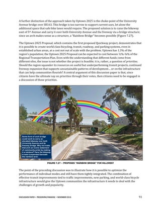 DISCUSSION PAPER • PRESERVING PARADISE • NOVEMBER 2016 91
A further distinction of the approach taken by Uptown 2025 is the choke-point of the University
Avenue bridge over SR163. This bridge is too narrow to support current uses, let alone the
additional space that safe bike lanes would require. The proposed solution is to raise the bikeway
east of 5th Avenue and carry it over both University Avenue and the freeway via a bridge structure;
since an arch makes sense as a structure, a “Rainbow Bridge” becomes possible (Figure 7.27).
The Uptown 2025 Proposal, which contains the first proposed Quickway project, demonstrates that
it is possible to create world class bicycling, transit, roadway, and parking systems, even in
established urban areas, at a cost not out of scale with the problem. Uptown has 1.3% of the
region's population; the Uptown 2025 Proposal can be expected to cost between ½%-¾% of the
Regional Transportation Plan. Even with the understanding that different funds come from
different silos, the issue is not whether the project is feasible; it is, rather, a question of priorities.
Should the region squander its resources on useful but underperforming transit projects, continued
freeway expansion that supports unsustainable patterns of development… or on the infrastructure
that can help communities flourish? A central argument of this discussion paper is that, since
citizens have the ultimate say on priorities through their votes, then citizens need to be engaged in
a discussion of those priorities.
FIGURE 7.27 – PROPOSED “RAINBOW BRIDGE” FOR HILLCREST
The point of the preceding discussion was to illustrate how it is possible to optimize the
performance of individual modes and still have them tightly integrated. The combination of
effective transit improvements tied to traffic improvements, new parking, and world-class bicycle
infrastructure would give the Uptown communities the infrastructure it needs to deal with the
challenges of growth and popularity.
 