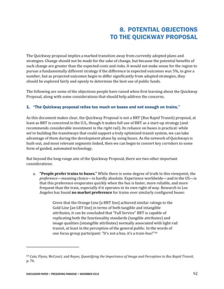 DISCUSSION PAPER • PRESERVING PARADISE • NOVEMBER 2016 92
8. POTENTIAL OBJECTIONS
TO THE QUICKWAY PROPOSAL
The Quickway proposal implies a marked transition away from currently adopted plans and
strategies. Change should not be made for the sake of change, but because the potential benefits of
such change are greater than the expected costs and risks. It would not make sense for the region to
pursue a fundamentally different strategy if the difference in expected outcomes was 5%, to give a
number, but as projected outcomes begin to differ significantly from adopted strategies, they
should be explored fairly and openly to determine the best use of public funds.
The following are some of the objections people have raised when first learning about the Quickway
Proposal, along with some considerations that should help address the concerns.
1. “The Quickway proposal relies too much on buses and not enough on trains.”
As this document makes clear, the Quickway Proposal is not a BRT (Bus Rapid Transit) proposal, at
least as BRT is conceived in the U.S., though it makes full use of BRT as a start-up strategy (and
recommends considerable investment in the right rail). Its reliance on buses is practical: while
we’re building the transitways that could support a truly optimized transit system, we can take
advantage of them during the development phase by using buses. As the network of Quickways is
built-out, and most relevant segments linked, then we can begin to convert key corridors to some
form of guided, automated technology.
But beyond the long-range aim of the Quickway Proposal, there are two other important
considerations:
a. “People prefer trains to buses.” While there is some degree of truth to this viewpoint, the
preference—meaning choice—is hardly absolute. Experience worldwide—and in the US—is
that this preference evaporates quickly when the bus is faster, more reliable, and more
frequent than the train, especially if it operates in its own right of way. Research in Los
Angeles has found no market preference for trains over similarly configured buses:
Given that the Orange Line [a BRT line] achieved similar ratings to the
Gold Line [an LRT line] in terms of both tangible and intangible
attributes, it can be concluded that “Full Service” BRT is capable of
replicating both the functionality standards (tangible attributes) and
image qualities (intangible attributes) normally associated with light-rail
transit, at least in the perception of the general public. In the words of
one focus group participant: “It’s not a bus, it’s a train-bus!”59
59 Cain, Flynn, McCourt, and Reyes, Quantifying the Importance of Image and Perception to Bus Rapid Transit,
p. 76.
 