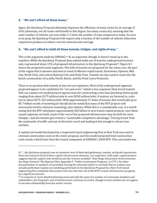 DISCUSSION PAPER • PRESERVING PARADISE • NOVEMBER 2016 94
2. “We can’t afford all those buses.”
Again, the Quickway Proposal ultimately improves the efficiency of many routes by an average of
65% (obviously, not all routes will benefit to this degree, but many routes do), meaning that the
same number of vehicles can now make 2-3 times the number of trips compared to today. So even
at its peak, the Quickway Proposal will require only a fraction of the number of vehicles otherwise
required to produce so robust a service network and coverage.
3. “We can’t afford to build all those tunnels, bridges, and rights-of-way.”
This is the argument made by SANDAG.61 As an argument, though, it doesn’t stand up to the
numbers. While the Quickway Proposal does indeed make use of tunnels, underground sections
only represented about 15% of proposed infrastructure in the Quickway Proposal.62 Figure 8.1
shows the proposed tunnel segments. The bulk of tunnels are proposed for the urban core, the part
of the region that is densest and most in need of effective rapid transit: Downtown, Uptown, Mid-
City, North Park, and central National City and Chula Vista. Tunnels are also used to reach into the
beach communities of La Jolla, Pacific Beach, and the Point Loma Peninsula.
There is no question that tunnels of any sort are expensive. Most of the underground segments
proposed appear to be candidates for “cut and cover,” which is less expensive than bored tunnels.
Still, our capital cost model projects typical costs for constructing a two-lane Quickway below grade
ranging from about $175 million/mile to over $250 million/mile; if stations are factored in, costs
rise to about $275-325 million/mile. With approximately 27 miles of tunnels, that would add up to
$5-7 billion worth of tunneling (it should also be noted that many of the RTP projects will
necessarily involve extensive tunneling), plus stations. While this is a considerable cost, it is worth
noting that the RTP anticipates approximately $20 billion in new transit capital projects; once these
tunnel segments are built, much of the rest of the proposed infrastructure may be built far more
cheaply—and the tunnels give transit a “sustainable competitive advantage,” freeing transit from
the constraints of traffic and out-of-direction travel and making it fast enough to attract new
markets.
A capital cost model developed by a respected transit engineering firm in New York was used to
estimate construction costs on the entire proposal, and this model projected total construction
costs nearly a third lower than the transit component of SANDAG’s 2050 RTP. This cost model was
61 “…the Quickway proposal uses an extensive level of dedicated guideways, tunnels, and grade separations.
Given the extensive level of these capital infrastructure elements, our experience with major capital projects
suggests that the capital costs would exceed the revenue available.” (San Diego Association of Governments,
San Diego Forward: The Regional Plan, Appendix F, “Public Involvement Program,” p.1737.). No other
documentation or numbers are provided, leaving the informed reader to conclude that no analysis was
actually performed. Capital cost modeling performed on the Quickway Proposal by a New York-based
engineering firm estimated total system costs less than the cost of the RTP’s transit infrastructure program,
by a significant amount.
62 In response to more detailed planning work and with the input of a number of community members and
stakeholders, the Proposal’s mix of infrastructure continues to evolve, though current numbers do not appear
to increase substantially from the earlier version.
 