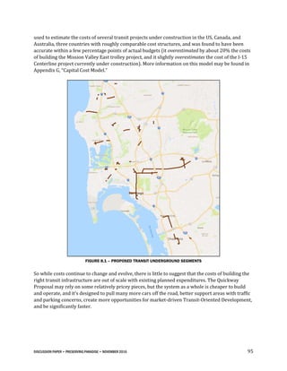 DISCUSSION PAPER • PRESERVING PARADISE • NOVEMBER 2016 95
used to estimate the costs of several transit projects under construction in the US, Canada, and
Australia, three countries with roughly comparable cost structures, and was found to have been
accurate within a few percentage points of actual budgets (it overestimated by about 20% the costs
of building the Mission Valley East trolley project, and it slightly overestimates the cost of the I-15
Centerline project currently under construction). More information on this model may be found in
Appendix G, “Capital Cost Model.”
FIGURE 8.1 – PROPOSED TRANSIT UNDERGROUND SEGMENTS
So while costs continue to change and evolve, there is little to suggest that the costs of building the
right transit infrastructure are out of scale with existing planned expenditures. The Quickway
Proposal may rely on some relatively pricey pieces, but the system as a whole is cheaper to build
and operate, and it’s designed to pull many more cars off the road, better support areas with traffic
and parking concerns, create more opportunities for market-driven Transit-Oriented Development,
and be significantly faster.
 