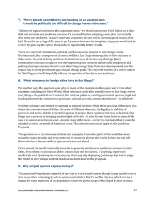 DISCUSSION PAPER • PRESERVING PARADISE • NOVEMBER 2016 97
7. “We’re already committed to and building on an adopted plan;
it would be politically too difficult to change horses mid-course.”
Taken to its logical conclusion, this argument states, “we should spend over $100 billion on a plan
that will not solve our problems, because it’s too much bother adopting a new plan that actually
does solve our problems.” A more important argument: it’s not worth throwing good money after
bad. Given the very large difference in performance between the two plans, taxpayers would not be
served by ignoring the option that produces significantly better results.
There are very real institutional, political, and bureaucratic reasons to not change course.
Unfortunately, the consequences of inertia will be a San Diego where quality of life continues to
deteriorate, the cost of living continues to climb because of the housing shortage (since
communities continue to oppose new development given concerns about traffic congestion and
parking shortages because transit is not absorbing enough trips from new development), and the
region fails to meet greenhouse gas/climate change goals. The very real benefits of a better system
for San Diegans should hopefully address the question of inertia or entrenchment.
8. “What relevance do foreign cities have to San Diego?”
Put another way, this question asks why so many of the examples in this paper were from other
countries, including the Third World. What relevance could they possibly have to San Diego, where
everything—the political environment, the land use patterns, existing movement systems, legal and
funding frameworks, institutional processes, cultural patterns, income distribution—is different?
Problem-solving is not limited by national or cultural borders. While there are clear differences that
shape the universe of possibilities, the costs of different elements, the legality or viability of
practices and items, and the expected response of people, there is plenty that may be learned. San
Diego was a pioneer in bringing modern light rail to the US, after former State Senator James Mills
saw it in operation in Europe and—despite many differences—correctly concluded that it could be
adapted to serve the needs of American cities. The same circumstances apply to the Quickway
Proposal.
The question as to the relevance of ideas and examples from other parts of the world has been
raised for many decades and even centuries in countries all over the world. As best we can tell,
those who learn lessons with an open mind come out ahead.
Cities around the world constantly innovate to generate solutions to problems common to other
cities. Even when circumstances differ, lessons may still be learned. If anything, experience
worldwide with Quickway-based systems is that every city deploying Quickways has had to adapt
the model to their unique context, much as has been done in this proposal.
9. Why not just operate express trolleys?
The proposed MetroXpress network of services is a bus-based system, though it may quickly evolve
into some other technology (such as automated vehicle). But it’s not the city bus, which carries a
stigma for some segments of the population. Given the global surge of Bus Rapid Transit systems,
 