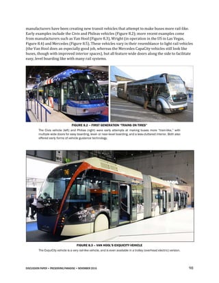 DISCUSSION PAPER • PRESERVING PARADISE • NOVEMBER 2016 98
manufacturers have been creating new transit vehicles that attempt to make buses more rail-like.
Early examples include the Civis and Phileas vehicles (Figure 8.2); more recent examples come
from manufacturers such as Van Hool (Figure 8.3), Wright (in operation in the US in Las Vegas,
Figure 8.4) and Mercedes (Figure 8.5). These vehicles vary in their resemblance to light rail vehicles
(the Van Hool does an especially good job, whereas the Mercedes CapaCity vehicles still look like
buses, though with improved interior spaces), but all feature wide doors along the side to facilitate
easy, level boarding like with many rail systems.
FIGURE 8.2 – FIRST GENERATION “TRAINS ON TIRES”
The Civis vehicle (left) and Philias (right) were early attempts at making buses more “train-like,” with
multiple wide doors for easy boarding, level- or near-level boarding, and a less-cluttered interior. Both also
offered early forms of vehicle guidance technology.
FIGURE 8.3 – VAN HOOL’S EXQUICITY VEHICLE
The ExquiCity vehicle is a very rail-like vehicle, and is even available in a trolley (overhead electric) version.
 