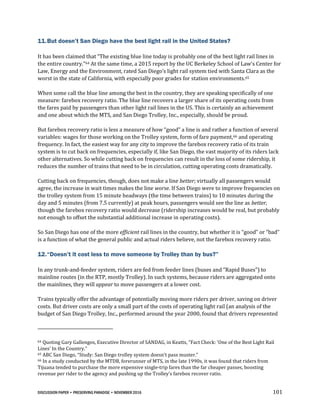 DISCUSSION PAPER • PRESERVING PARADISE • NOVEMBER 2016 101
11.But doesn’t San Diego have the best light rail in the United States?
It has been claimed that “The existing blue line today is probably one of the best light rail lines in
the entire country.”64 At the same time, a 2015 report by the UC Berkeley School of Law‘s Center for
Law, Energy and the Environment, rated San Diego’s light rail system tied with Santa Clara as the
worst in the state of California, with especially poor grades for station environments.65
When some call the blue line among the best in the country, they are speaking specifically of one
measure: farebox recovery ratio. The blue line recovers a larger share of its operating costs from
the fares paid by passengers than other light rail lines in the US. This is certainly an achievement
and one about which the MTS, and San Diego Trolley, Inc., especially, should be proud.
But farebox recovery ratio is less a measure of how “good” a line is and rather a function of several
variables: wages for those working on the Trolley system, form of fare payment,66 and operating
frequency. In fact, the easiest way for any city to improve the farebox recovery ratio of its train
system is to cut back on frequencies, especially if, like San Diego, the vast majority of its riders lack
other alternatives. So while cutting back on frequencies can result in the loss of some ridership, it
reduces the number of trains that need to be in circulation, cutting operating costs dramatically.
Cutting back on frequencies, though, does not make a line better; virtually all passengers would
agree, the increase in wait times makes the line worse. If San Diego were to improve frequencies on
the trolley system from 15 minute headways (the time between trains) to 10 minutes during the
day and 5 minutes (from 7.5 currently) at peak hours, passengers would see the line as better,
though the farebox recovery ratio would decrease (ridership increases would be real, but probably
not enough to offset the substantial additional increase in operating costs).
So San Diego has one of the more efficient rail lines in the country, but whether it is “good” or “bad”
is a function of what the general public and actual riders believe, not the farebox recovery ratio.
12.“Doesn’t it cost less to move someone by Trolley than by bus?”
In any trunk-and-feeder system, riders are fed from feeder lines (buses and “Rapid Buses”) to
mainline routes (in the RTP, mostly Trolley). In such systems, because riders are aggregated onto
the mainlines, they will appear to move passengers at a lower cost.
Trains typically offer the advantage of potentially moving more riders per driver, saving on driver
costs. But driver costs are only a small part of the costs of operating light rail (an analysis of the
budget of San Diego Trolley, Inc., performed around the year 2000, found that drivers represented
64 Quoting Gary Gallengos, Executive Director of SANDAG, in Keatts, “Fact Check: ‘One of the Best Light Rail
Lines’ In the Country.”
65 ABC San Diego, “Study: San Diego trolley system doesn't pass muster.”
66 In a study conducted by the MTDB, forerunner of MTS, in the late 1990s, it was found that riders from
Tijuana tended to purchase the more expensive single-trip fares than the far cheaper passes, boosting
revenue per rider to the agency and pushing up the Trolley’s farebox recover ratio.
 