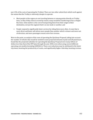 DISCUSSION PAPER • PRESERVING PARADISE • NOVEMBER 2016 102
just 13% of the costs of operating the Trolley). There are two other salient facts which work against
the notion that the Trolley is inherently cheaper to operate:
• Most people in this region are not traveling between or among points directly on Trolley
lines, so they if they chose to travel by transit, many would be transferring to bus or Rapid
Bus lines; what matters is the cost of transporting them from their origin to their
destination, not just the segment that’s on one mode or another; and
• People respond to significantly faster services by riding them more often. A route that is
more direct and faster will attract more people than another which is slower and more out-
of-direction, and more passengers means more fare revenue.
More to the point, an analysis of the costs of operating the Quickway Proposal, taking into account
the number of vehicles that would be needed to meet projected demand at peak and off-peak hours,
found that the projected subsidies for operating the Quickway Proposal were many billions of
dollars less than that of the RTP plan through the year 2050, even when using several different
operating cost models (including SANDAG’s). These cost reductions may be attributed to the faster
trip times, boosting the productivity of routes, and significantly higher ridership, boosting revenue.
 