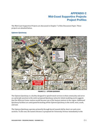 DISCUSSION PAPER • PRESERVING PARADISE • NOVEMBER 2016 C-1
APPENDIX C
Mid-Coast Supportive Projects
Project Profiles
The Mid-Coast Supportive Projects are discussed in Chapter 7 of this Discussion Paper. These
projects are detailed below.
Uptown Quickway
FIGURE C.1 – UPTOWN QUICKWAY
The Uptown Quickway is a facility designed to speed transit services in that community and serve
as a principle junction in the entire proposed Quickway network. Initial modeling work suggests
that the Hillcrest Center station would become one of the busiest stations in the region. Additional
Quickway facilities are anticipated branching off the Uptown Quickway to the north, west, south,
and east.
The Uptown Quickway operates primarily through bored tunnels fed by short cut-and-cover
sections. To the east, the tunnel entrance is proposed for University Avenue immediately to the
 