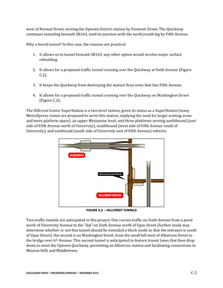 DISCUSSION PAPER • PRESERVING PARADISE • NOVEMBER 2016 C-2
west of Normal Street, serving the Uptown District station by Vermont Street. The Quickway
continues tunneling beneath SR163, until its junction with the north/south leg by Fifth Avenue.
Why a bored tunnel? In this case, the reasons are practical:
1. It allows us to tunnel beneath SR163; any other option would involve major surface
rebuilding.
2. It allows for a proposed traffic tunnel crossing over the Quickway at Sixth Avenue (Figure
C.2).
3. It keeps the Quickway from destroying the mature ficus trees that line Fifth Avenue.
4. It allows for a proposed traffic tunnel crossing over the Quickway on Washington Street
(Figure C.2).
The Hillcrest Center SuperStation is a two-level station, given its status as a SuperStation (many
MetroXpress routes are proposed to serve this station, implying the need for larger waiting areas
and more platform space): an upper Mezzanine level, and three platforms serving northbound (east
side of Fifth Avenue north of University), southbound (west side of Fifth Avenue south of
University), and eastbound (south side of University east of Fifth Avenue) vehicles.
FIGURE C.2 – HILLCREST TUNNELS
Two traffic tunnels are anticipated in this project. One carries traffic on Sixth Avenue from a point
north of University Avenue to the “dip” on Sixth Avenue north of Upas Street (further study may
determine whether or not this tunnel should be extended a block south so that the entrance is south
of Upas Street); the second is on Washington Street, from the small hill west of Albatross Street to
the bridge over 6th Avenue. This second tunnel is anticipated to feature transit lanes that then drop
down to meet the Uptown Quickway, permitting an Albatross station and facilitating connections to
Mission Hills and Middletown.
 