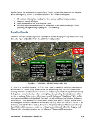 DISCUSSION PAPER • PRESERVING PARADISE • NOVEMBER 2016 C-4
by signal, given the available surface right-of-way. Further study will be necessary. Just the same,
there are compelling reasons to locate the streetcar in this short tunnel segment:
 It frees room at the surface (existing bus stops and bus parking) for people space;
 It avoids a major traffic knot;
 It provides more waiting/passenger space; and
 Since existing bus routes would use the new tunnel, it ties them into the Rapid Transit
system by putting boarding/alighting into a station facility.
Friars Road Projects
The three principal Friars Road projects are the Friars Road T-Way (Figure C.4), the Fashion Valley
Link (also Figure C.4) and the Friars Road/163 Flyover (Figure C.5)
FIGURE C.4 – FRIARS ROAD T-WAY AND FASHION VALLEY LINK
A T-Way is an at-grade transitway. The Friars Road T-Way proposes the reconfiguration of Friars
Road west of the Fashion Valley Mall to include a T-Way running along the south side (a center-
running alternative may be considered instead; the north side presents too many street entrances).
It drops into a tunnel section just before reaching Napa Road, avoiding the entanglements of that
section of roadway. On the eastern side, it meets up with the Fashion Valley Link, a T-Way facility
on the west side of Fashion Valley Road, along with a new Rapid Bus station built into the Fashion
Valley Transit Center. Once the full Fashion Valley SuperStation is built (a Stage II project), a short
tunnel segment will link it to the Friars Road T-Way, surfacing before the Franciscan station. As the
Quickway system is developed further, the Fashion Valley Link will connect to a new, much larger
SuperStation which is proposed for the top of the garages on the south side of the shopping mall.
The goal is for vehicles to move into and out of Fashion Valley as quickly as possible.
 