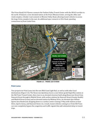 DISCUSSION PAPER • PRESERVING PARADISE • NOVEMBER 2016 C-5
The Friars Road/163 Flyover connects the Fashion Valley Transit Center with the SR163 corridor to
the north. It features a new elevated station at the Friars Mission Center, serving the office and
retail complex. A feeder road connects to Mission Valley Road, allowing transit vehicles to access
the large Civita complex to the east. An additional spur connects to Ulric Road, speeding
connections to/from Linda Vista.
FIGURE C.5 – FRIARS/163 FLYOVER
Point Loma
Two projects tie Point Loma into the new Mid-Coast Light Rail, as well as with other local
destinations (Figure C.6). The Rosecrans Quickway leaves a new below-grade Rapid Bus station at
the Old Town Transit Center, then rises to an elevated structure built along Rosecrans Street from
Hancock Street through to Madrid Street, with surface stations by Hancock Street (County Health)
and Madrid Street (Loma) and an elevated station by Midway Drive. An elevated spur follows
Sports Area Boulevard, dropping down to a surface center-running T-Way with stations at East
Drive, Sports Arena, and Hancock Street. As a result, transit vehicles coming to or from Old Town
can now completely bypass the congestion and traffic signals that add substantial delay to transit
trips.
 