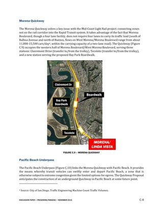 DISCUSSION PAPER • PRESERVING PARADISE • NOVEMBER 2016 C-8
Morena Quickway
The Morena Quickway solves a key issue with the Mid-Coast Light Rail project: connecting zones
not on the rail corridor into the Rapid Transit system. It takes advantage of the fact that Morena
Boulevard, though a four lane facility, does not require four lanes to carry its traffic load (south of
Balboa Avenue and north of Buenos, flows on West Morena/Morena Boulevard range from about
11,000-15,500 cars/day4, within the carrying capacity of a two-lane road). The Quickway (Figure
C.9) occupies the western half of Morena Boulevard/West Morena Boulevard, serving three
stations: Clairemont Drive (transfer to/from the trolley), Tecolote (transfer to/from the trolley),
and a new station serving the proposed Bay Park Boardwalk.
FIGURE C.9 – MORENA QUICKWAY
Pacific Beach Underpass
The Pacific Beach Underpass (Figure C.10) links the Morena Quickway with Pacific Beach. It provides
the means whereby transit vehicles can swiftly enter and depart Pacific Beach, a zone that is
otherwise subject to extreme congestion given the limited options for egress. The Quickway Proposal
anticipates the construction of an underground Quickway in Pacific Beach at some future point.
4 Source: City of San Diego, Traffic Engineering Machine Count Traffic Volumes.
 