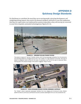 DISCUSSION PAPER • PRESERVING PARADISE • NOVEMBER 2016 D-1
APPENDIX D
Quickway Design Standards
For Quickways to contribute the most they can to moving people, attracting development, and
mitigating parking impacts, they need to be planned, designed, and built in a way that emphasizes
that they are rapid transit, not traditional bus systems (especially as they will one day be converted
to some form of guided, automated technology) (see Figures D.1-2).
FIGURE D.1 – MIRAMAR COLLEGE TRANSIT STATION
This station is typical of “city bus” transfer centers, with minimal passenger protection from the elements
and boarding platforms arranged around and in the middle of a huge expanse of concrete. This type of
station is designed nearly entirely for the sake of operations, but not for the sake of potential riders.
Nothing about the physical design of this station suggests “Rapid Transit.”
FIGURE D.2 – WOOLLOONGABBA BUSWAY STATION, BRISBANE, AUSTRALIA
The “Gabba” station separates passenger facilities from bus staging and turnaround zones. Station
platforms feature continuous overhead structures to protect passengers from sun and occasional rain.
 
