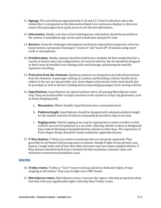 DISCUSSION PAPER • PRESERVING PARADISE • NOVEMBER 2016 D-3
11. Signage. The area between approximately 8-10 and 12-14 feet in elevation above the
station floor is designated as the Information Band. Live continuous displays in this zone
ensure that passengers have quick access to all relevant information.
12. Information. Ideally, real-time arrival and departure information should be provided on
the system. A smartphone app can be used to both plan and pay for trips.
13. Barriers. Given the challenges and expense involved in onboard fare inspection, a barrier-
based system is proposed. Passengers “touch on” and “touch off” of stations using smart
cards or smartphones.
14. Prefabrication. Ideally, stations should be built from a modular kit that would allow for a
variety of station sizes and configurations. For arterial stations, this kit should be designed
so that it may be installed over existing curbs and drainage, minimizing the need for
expensive recurbing.
15. Protection from the elements. Quickway stations are designed to provide full protection
from the elements. A passenger waiting at a station and boarding a vehicle should not be
subject to the sun nor any possible rain. Some degree of protection from wind should also
be provided, as well as barriers (sliding doors) separating passengers from moving vehicles.
16. SuperStations. SuperStations are special stations where all passing MetroXpress routes
stop. They are located either at major junctions in the system or at key trip generators, such
as many shopping malls.
a. Mezzanines. Where feasible, SuperStations have a mezzanine level.
b. Platform length. SuperStations should be designed with adequate platform length
for the number and size of vehicles reasonably projected to stop at one time.
c. Staging areas. Vehicle staging areas may be appropriate in some corridors so that
vehicles can travel in platoons in a set order, allowing vehicles to dock at designated
bays without blocking or being blocked by vehicles in other bays. The experience of
Porto Alegre, Brazil, should be closely studied for applicable lessons.
17. T-Way Stations. T-Ways are surface transitways that are not grade-separated. They
generally do not feature full passing lanes at stations, though if right of way permits, may
feature a single wide central lane that either direction may use to pass stopped vehicles. T-
Way Stations should be built from a modular kit that maximizes customer value and
minimizes construction/installation costs.
ROUTES
16. Trolley routes. Trolley or “Core” routes travel up and down dedicated rights-of-way
stopping at all stations. They may be light rail or BRT-based.
17. MetroXpress routes. MetroXpress routes crisscross the region; ridership projections show
that they will carry significantly higher ridership than Trolley routes.
 