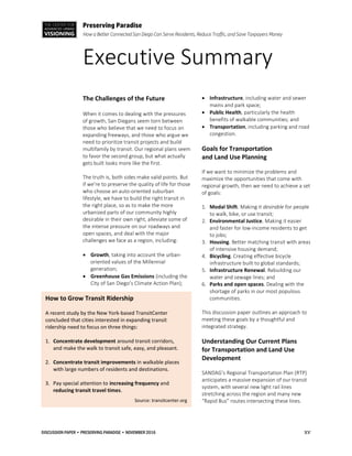 THE CENTER FOR
ADVANCED URBAN
VISIONING
Preserving Paradise
How a Better Connected San Diego Can Serve Residents, Reduce Traffic, and Save Taxpayers Money
Executive Summary
DISCUSSION PAPER • PRESERVING PARADISE • NOVEMBER 2016 xv
The Challenges of the Future
When it comes to dealing with the pressures
of growth, San Diegans seem torn between
those who believe that we need to focus on
expanding freeways, and those who argue we
need to prioritize transit projects and build
multifamily by transit. Our regional plans seem
to favor the second group, but what actually
gets built looks more like the first.
The truth is, both sides make valid points. But
if we’re to preserve the quality of life for those
who choose an auto-oriented suburban
lifestyle, we have to build the right transit in
the right place, so as to make the more
urbanized parts of our community highly
desirable in their own right, alleviate some of
the intense pressure on our roadways and
open spaces, and deal with the major
challenges we face as a region, including:
 Growth, taking into account the urban-
oriented values of the Millennial
generation;
 Greenhouse Gas Emissions (including the
City of San Diego’s Climate Action Plan);
 Infrastructure, including water and sewer
mains and park space;
 Public Health, particularly the health
benefits of walkable communities; and
 Transportation, including parking and road
congestion.
Goals for Transportation
and Land Use Planning
If we want to minimize the problems and
maximize the opportunities that come with
regional growth, then we need to achieve a set
of goals:
1. Modal Shift. Making it desirable for people
to walk, bike, or use transit;
2. Environmental Justice. Making it easier
and faster for low-income residents to get
to jobs;
3. Housing. Better matching transit with areas
of intensive housing demand;
4. Bicycling. Creating effective bicycle
infrastructure built to global standards;
5. Infrastructure Renewal. Rebuilding our
water and sewage lines; and
6. Parks and open spaces. Dealing with the
shortage of parks in our most populous
communities.
This discussion paper outlines an approach to
meeting these goals by a thoughtful and
integrated strategy.
Understanding Our Current Plans
for Transportation and Land Use
Development
SANDAG’s Regional Transportation Plan (RTP)
anticipates a massive expansion of our transit
system, with several new light rail lines
stretching across the region and many new
“Rapid Bus” routes intersecting these lines.
How to Grow Transit Ridership
A recent study by the New York-based TransitCenter
concluded that cities interested in expanding transit
ridership need to focus on three things:
1. Concentrate development around transit corridors,
and make the walk to transit safe, easy, and pleasant.
2. Concentrate transit improvements in walkable places
with large numbers of residents and destinations.
3. Pay special attention to increasing frequency and
reducing transit travel times.
Source: transitcenter.org
 