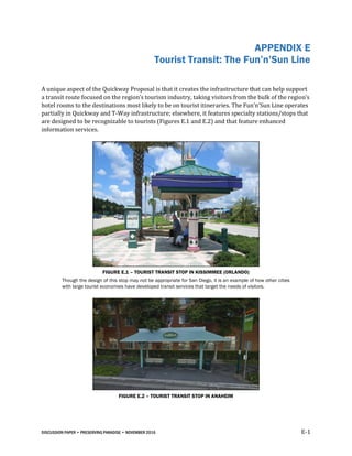 DISCUSSION PAPER • PRESERVING PARADISE • NOVEMBER 2016 E-1
APPENDIX E
Tourist Transit: The Fun’n’Sun Line
A unique aspect of the Quickway Proposal is that it creates the infrastructure that can help support
a transit route focused on the region’s tourism industry, taking visitors from the bulk of the region’s
hotel rooms to the destinations most likely to be on tourist itineraries. The Fun’n’Sun Line operates
partially in Quickway and T-Way infrastructure; elsewhere, it features specialty stations/stops that
are designed to be recognizable to tourists (Figures E.1 and E.2) and that feature enhanced
information services.
FIGURE E.1 – TOURIST TRANSIT STOP IN KISSIMMEE (ORLANDO)
Though the design of this stop may not be appropriate for San Diego, it is an example of how other cities
with large tourist economies have developed transit services that target the needs of visitors.
FIGURE E.2 – TOURIST TRANSIT STOP IN ANAHEIM
 