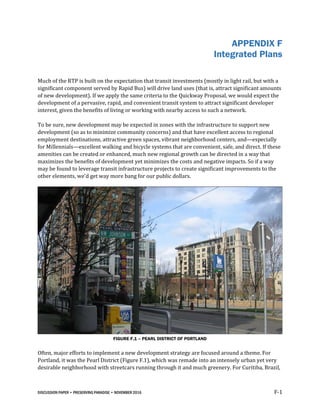 DISCUSSION PAPER • PRESERVING PARADISE • NOVEMBER 2016 F-1
APPENDIX F
Integrated Plans
Much of the RTP is built on the expectation that transit investments (mostly in light rail, but with a
significant component served by Rapid Bus) will drive land uses (that is, attract significant amounts
of new development). If we apply the same criteria to the Quickway Proposal, we would expect the
development of a pervasive, rapid, and convenient transit system to attract significant developer
interest, given the benefits of living or working with nearby access to such a network.
To be sure, new development may be expected in zones with the infrastructure to support new
development (so as to minimize community concerns) and that have excellent access to regional
employment destinations, attractive green spaces, vibrant neighborhood centers, and—especially
for Millennials—excellent walking and bicycle systems that are convenient, safe, and direct. If these
amenities can be created or enhanced, much new regional growth can be directed in a way that
maximizes the benefits of development yet minimizes the costs and negative impacts. So if a way
may be found to leverage transit infrastructure projects to create significant improvements to the
other elements, we’d get way more bang for our public dollars.
FIGURE F.1 – PEARL DISTRICT OF PORTLAND
Often, major efforts to implement a new development strategy are focused around a theme. For
Portland, it was the Pearl District (Figure F.1), which was remade into an intensely urban yet very
desirable neighborhood with streetcars running through it and much greenery. For Curitiba, Brazil,
 