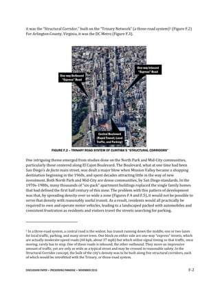 DISCUSSION PAPER • PRESERVING PARADISE • NOVEMBER 2016 F-2
it was the “Structural Corridor,” built on the “Trinary Network” (a three-road system)5 (Figure F.2)
For Arlington County, Virginia, it was the DC Metro (Figure F.3).
FIGURE F.2 – TRINARY ROAD SYSTEM OF CURITIBA’S “STRUCTURAL CORRIDORS”
One intriguing theme emerged from studies done on the North Park and Mid-City communities,
particularly those centered along El Cajon Boulevard. The Boulevard, what at one time had been
San Diego’s de facto main street, was dealt a major blow when Mission Valley became a shopping
destination beginning in the 1960s, and spent decades attracting little in the way of new
investment. Both North Park and Mid-City are dense communities, by San Diego standards. In the
1970s-1980s, many thousands of “six-pack” apartment buildings replaced the single family homes
that had defined the first half century of this zone. The problem with this pattern of development
was that, by spreading density over so wide a zone (Figures F.4 and F.5), it would not be possible to
serve that density with reasonably useful transit. As a result, residents would all practically be
required to own and operate motor vehicles, leading to a landscaped packed with automobiles and
consistent frustration as residents and visitors travel the streets searching for parking.
5 In a three-road system, a central road is the widest, has transit running down the middle, one or two lanes
for local traffic, parking, and many street trees. One block on either side are one-way “express” streets, which
are actually moderate-speed roads (60 kph, about 37 mph) but which utilize signal timing so that traffic, once
moving, rarely has to stop. One of these roads is inbound, the other outbound. They move an impressive
amount of traffic, yet are only as wide as a typical street and may be crossed in reasonable safety. In the
Structural Corridor concept, the bulk of the city’s density was to be built along five structural corridors, each
of which would be retrofitted with the Trinary, or three-road system.
 