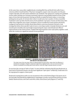 DISCUSSION PAPER • PRESERVING PARADISE • NOVEMBER 2016 F-4
At the same time, many older neighborhoods, including Mid-City and North Park suffer from a
notorious deficit of park facilities. They have managed to acquire some new parks over the past
couple of decades, but still remain well below city standards. The options for creating new parkland
involve either decking over freeways (extremely expensive and probably limited in terms of the
types of trees that may be grown), clearing out blocks occupied by homes today, or converting
parking lots into parks. Or at least, that’s what it would seem, but a number of cities around the
world have come up with a fourth source of new parkland: road space. It turns out that many cities
suffer from congestion, but a major contributor can be an ineffective transit system and poorly
configured road network. Curitiba, Brazil (described in a previous footnote), devised a road
strategy that allows three parallel roads to move a very large number of people (between cars and
transit) quite smoothly and surprisingly tranquil along the major central boulevard. What if
improvements to the transit system, coupled with improvements to the road system, together could
allow the creation of a significant amount of new parkland?
FIGURE F.5 – ARLINGTON COUNTY, VIRGINIA (LEFT),
AND MID-CITY SAN DIEGO (RIGHT)
This closer view of the two areas, shown at approximately the same scale, makes clear the difference in
development strategies. Arlington’s preserves single-family neighborhoods on the one hand and locates
density immediately surrounding rapid transit stations, while San Diego’s spreads density out evenly.
So was born the concept of “Sails to Trails.” It came with the realization that El Cajon Boulevard, at
least west of Fairmount Avenue, was the most significant “open space” in Mid-City. Could some of it
be repurposed to support a linear park?
Boulevard-running linear parks are not uncommon in the world. Berlin (Figure F.6) sports one in
the desirable Charlottenburg neighborhood. Copenhagen recently converted the formerly six-lane
Sønder Boulevard into a two-lane road with a wide central linear park (Figures F.7 and F.8).
 