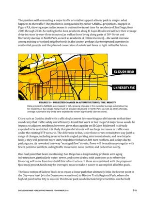 DISCUSSION PAPER • PRESERVING PARADISE • NOVEMBER 2016 F-6
The problem with converting a major traffic arterial to support a linear park is simple: what
happens to the traffic? The problem is compounded by earlier SANDAG projections, mapped in
Figure F.9, showing expected increases in automotive travel time for residents of San Diego, from
2003 through 2030. According to the data, residents along El Cajon Boulevard will see their average
drive increase by over three minutes (as well as those living along parts of 30th Street and
University Avenue in North Park, as well as residents of Hillcrest center)—the worst increase
among existing urbanized neighborhoods in the county, perhaps due to expected increases in
residential projects and the planned conversion of auto travel lanes to light rail in the future.
FIGURE F.9 – PROJECTED CHANGES IN AUTOMOTIVE TRAVEL TIME, MID-CITY
Data provided by SANDAG was mapped in GIS, showing changes in the expected average automotive trip
for residents of San Diego. Along much of El Cajon Boulevard in North Park (as well as other arterials),
average automotive trip times were expected to worsen significantly (darker colors).
Cities such as Curitiba dealt with traffic displacement by reworking parallel streets so that they
could carry that traffic safely and efficiently. Could that work in San Diego? A major issue would be
impacts to adjacent residents; however, given that capacity on El Cajon Boulevard is already
expected to be restricted, it is likely that parallel streets will see large increases in traffic even
under the existing RTP scenario. The difference is that, since those streets remain two way (with a
range of changes, including reverse back-in angled parking, mini roundabouts, and new bicycle
lanes), they will generate more start/stop driver behavior, left-turn conflicts, and delays due to
parking cars. As reworked one-way “managed flow” streets, flows will be made more regular with
fewer potential conflicts, aiding traffic movement, noise control, and pedestrian safety.
One final point that bears mentioning: San Diego has a longstanding problem with aging
infrastructure, particularly water, sewer, and storm drains, with questions as to where the
financing will come from to rebuild this infrastructure. If these are combined with the proposed
Quickway project, funds may be leveraged so as to make it easier to accomplish all of the goals.
The basic notion of Sails to Trails is to create a linear park that ultimately links the lowest point in
the City—sea level (via the Downtown waterfront) to Mission Trails Regional Park, where the
highest point in the City is located. This linear park would include bicycle facilities and be built
 