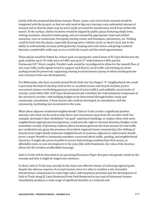 DISCUSSION PAPER • PRESERVING PARADISE • NOVEMBER 2016 F-7
jointly with the proposed Quickway tunnels. Water, sewer, and storm drain renewal would be
integrated with the project, so that we only need to dig once (saving a very substantial amount of
money) and so that the pipes may be more easily accessed for maintenance work from within the
tunnel. At the surface, station locations would be topped by public plazas featuring shady trees,
seating, fountains, attractive landscaping, and surrounded by appropriate retail and related
amenities, such as restaurants, brewpubs/tasting rooms, and boutiques, pharmacies, etc. Parking
could be built into the plazas, especially favoring micro vehicles (such as Smart cars), due to the
ability to substantially increase parking density, keeping unit costs down, and giving residents
beyond a comfortable walk easy access to both the transit and the retail opportunities.
These plazas would be linked by a linear park occupying the central lanes of El Cajon Boulevard; the
park could be up to 70’ wide west of I-805 and up to 57’ wide between I-805 and the
Fairmount/43rd Street couplet. Parallel roads would be reconfigured to allow for the smooth flow of
one-way traffic (with signals timed to support such flows). Local traffic and existing on-street
parking would be preserved, supporting existing local businesses (many of which would generate
new revenues from new development).
For Millennials, who have recently turned North Park into San Diego’s “it” neighborhood, the result
is precisely the kind of city they wish to live in: excellent transit and bicycle facilities (active
recreation), homes overlooking greenery (instead of noisy traffic), and walkable, social nodes of
activity. Land within 600’ of El Cajon Boulevard would constitute the redevelopment component of
the structural corridor, with building heights to be determined through further study and
community consultation. A form-based code could be developed, in consultation with the
community, facilitating new investment in the zone.
What about adjacent residential neighborhoods? Sails to Trails creates a significant positive
amenity value that can be used to help direct new investment away from the corridor itself. For
example, developers that rehabilitate “six-pack” apartment buildings, or replace them with more
neighborhood-appropriate housing forms, could earn the right to increase densities/heights in the
immediate vicinity of Quickway stations (these locations generate the least amount of road traffic
per residential unit, given the presence of excellent regional transit connectivity); this shifting of
density from single-family-dominant neighborhoods to locations adjacent to rapid transit should
prove a major benefit to community members concerned about traffic, parking, and neighborhood
character. It might also prove feasible to ensure that existing residents have first access, at
affordable rents, to new development in the zone (like with Downtown, the value of the location
allows for the creation of affordable housing).
Sails to Trails will be described in an upcoming Discussion Paper that goes into greater detail on the
concept and how it might be staged into existence.
In short, Sails to Trails may actually be the most cost-effective means of achieving regional goals,
despite the obvious expense of a transit tunnel, since it is able to combine a mix of needed
infrastructure components to create high-value redevelopment potential. Just the development of
Sails to Trails along El Cajon Boulevard from Park Boulevard to just east of Fairmount Avenue
immediately produces a wide range of significant benefits at a reduced cost:
 