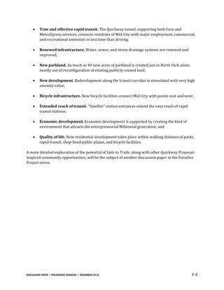 DISCUSSION PAPER • PRESERVING PARADISE • NOVEMBER 2016 F-8
 True and effective rapid transit. The Quickway tunnel, supporting both Core and
MetroXpress services, connects residents of Mid-City with major employment, commercial,
and recreational amenities in less time than driving;
 Renewed infrastructure. Water, sewer, and storm drainage systems are renewed and
improved;
 New parkland. As much as 40 new acres of parkland is created just in North Park alone,
mostly out of reconfiguration of existing publicly-owned land;
 New development. Redevelopment along the transit corridor is stimulated with very high
amenity value;
 Bicycle infrastructure. New bicycle facilities connect Mid-City with points east and west;
 Extended reach of transit. “Satellite” station entrances extend the easy reach of rapid
transit stations;
 Economic development. Economic development is supported by creating the kind of
environment that attracts the entrepreneurial Millennial generation; and
 Quality of life. New residential development takes place within walking distance of parks,
rapid transit, shop-lined public plazas, and bicycle facilities.
A more detailed exploration of the potential of Sails to Trails, along with other Quickway Proposal-
inspired community opportunities, will be the subject of another discussion paper in the Paradise
Project series.
 