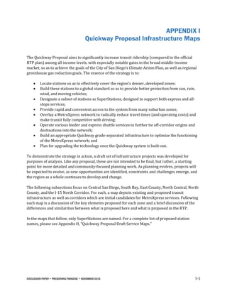 DISCUSSION PAPER • PRESERVING PARADISE • NOVEMBER 2016 I-1
APPENDIX I
Quickway Proposal Infrastructure Maps
The Quickway Proposal aims to significantly increase transit ridership (compared to the official
RTP plan) among all income levels, with especially notable gains in the broad middle-income
market, so as to achieve the goals of the City of San Diego’s Climate Action Plan, as well as regional
greenhouse gas reduction goals. The essence of the strategy is to:
 Locate stations so as to effectively cover the region’s denser, developed zones;
 Build these stations to a global standard so as to provide better protection from sun, rain,
wind, and moving vehicles;
 Designate a subset of stations as SuperStations, designed to support both express and all-
stops services;
 Provide rapid and convenient access to the system from many suburban zones;
 Overlay a MetroXpress network to radically reduce travel times (and operating costs) and
make transit fully competitive with driving;
 Operate various feeder and express shuttle services to further tie off-corridor origins and
destinations into the network;
 Build an appropriate Quickway grade-separated infrastructure to optimize the functioning
of the MetroXpress network; and
 Plan for upgrading the technology once the Quickway system is built-out.
To demonstrate the strategy in action, a draft set of infrastructure projects was developed for
purposes of analysis. Like any proposal, these are not intended to be final, but rather, a starting
point for more detailed and community-focused planning work. As planning evolves, projects will
be expected to evolve, as new opportunities are identified, constraints and challenges emerge, and
the region as a whole continues to develop and change.
The following subsections focus on Central San Diego, South Bay, East County, North Central, North
County, and the I-15 North Corridor. For each, a map depicts existing and proposed transit
infrastructure as well as corridors which are initial candidates for MetroXpress services. Following
each map is a discussion of the key elements proposed for each zone and a brief discussion of the
differences and similarities between what is proposed here and what is proposed in the RTP.
In the maps that follow, only SuperStations are named. For a complete list of proposed station
names, please see Appendix H, “Quickway Proposal Draft Service Maps.”
 