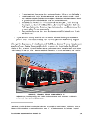 DISCUSSION PAPER • PRESERVING PARADISE • NOVEMBER 2016 I-4
o From downtown, the streetcar line running up Bankers Hill turns into Balboa Park.
o Hillcrest Center no longer requires a streetcar line as it is served by direct, rapid,
and far more frequent service6 connecting with downtown and Bankers Hill, as well
as Quickway-based service to North Park and points in-between.
o The 30th Street streetcar line now also serves Normal Heights (Adams Avenue),
Kensington, and the Boulevard SuperStation. Persons arriving at either the North
Park SuperStation or the Boulevard SuperStation can then board this streetcar line
to access Adams Avenue conveniently.
o Two additional streetcar lines serve Southwestern neighborhoods (Logan Heights
and Southcrest).
7. Airport. Both the existing terminals and the planned Intermodal Transportation Center
planned for the east side of Lindbergh Field are directly tied into the Quickway Proposal.
With regard to the proposed streetcar lines in both the RTP and Quickway Proposal plans, there are
a number of issues shaping the costs and feasibility of such service (in particular, the ability of
existing bridges to support the weight of a streetcar, and projections of operating and construction
costs that may or may not reflect actual costs). One alternative, to get such service up and running
FIGURE I.3 – “TRACKLESS TROLLEY” STREETCAR IN THE UK
New generation trackless streetcars allow cities to implement streetcar routes, particularly in challenging
environments where vehicle weight is a concern.
6 Maximum trip time between Hillcrest and Downtown, including wait and travel time, throughout much of
the day, will decrease from as much as 26 minutes in the RTP to just 6 minutes in the Quickway Proposal.
 