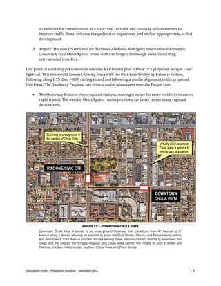 DISCUSSION PAPER • PRESERVING PARADISE • NOVEMBER 2016 I-6
a candidate for consideration as a structural corridor and roadway enhancements to
improve traffic flows, enhance the pedestrian experience, and anchor appropriately-scaled
development.
3. Airport. The new US terminal for Tijuana’s Abelardo Rodriguez International Airport is
connected, via a MetroXpress route, with San Diego’s Lindbergh Field, facilitating
international transfers.
One point of similarity yet difference with the RTP transit plan is the RTP’s proposed “Purple Line”
light rail. This line would connect Kearny Mesa with the Blue Line Trolley by Palomar station,
following along I-15 then I-805, cutting inland and following a similar alignment to the proposed
Quickway. The Quickway Proposal has several major advantages over the Purple Line:
• The Quickway features closer-spaced stations, making it easier for more residents to access
rapid transit. The overlay MetroXpress routes provide a far faster trip to many regional
destinations.
FIGURE I.5 – DOWNTOWN CHULA VISTA
Downtown Chula Vista is served by an underground Quickway that transitions from 4th Avenue to 3rd
Avenue along F Street, allowing for stations to serve the Civic Center, Library, and Police Headquarters,
and downtown’s Third Avenue corridor. Routes serving these stations connect directly to downtown San
Diego and the airport, the Scripps Hospital and Chula Vista Center, the Trolley at both E Street and
Palomar, the San Ysidro border, southern Chula Vista, and Plaza Bonita.
 