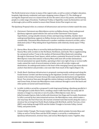DISCUSSION PAPER • PRESERVING PARADISE • NOVEMBER 2016 I-9
The North Central area is home to many of the region’s jobs, as well as centers of higher education,
hospitals, high-density residential, and major shopping centers (Figure I.7). The challenge of
serving this dispersed area is to connect from all over the metro area to key points, and delivering
people to a wide range of locations. Traditional Trolley or Rapid Bus routes by themselves can’t do
as thorough a job as will be needed to ensure that Climate Action Plan targets are met.
The Quickway Proposal relies on a mixture of infrastructure and services to better match this zone.
1. Clairemont. Clairemont sees MetroXpress service on Balboa Avenue. Short underground
Quickway segments speed vehicles into and out of the Clairemont Town Square
SuperStation, saving valuable minutes of time and improving reliability. Another short
underground Quickway segment on Balboa Avenue serves two stations and speeds transit
considerably. Clairemont Mesa Boulevard is another candidate structural corridor, with a
dedicated surface T-Way linking three SuperStations with relatively closely-space T-Way
stations.
2. Kearny Mesa. Kearny Mesa is served by dedicated Quickway Infrastructure connecting
Kearny Mesa with corridors to the Northeast, Northwest, and South. This is supplementing
by a proposed surface T-way in the median of Clairemont Mesa Boulevard, extending
through to Clairemont Town Square, which anchors a potential Structural Corridor. A set of
MetroXpress routes link stations in Kearny Mesa with most off-corridor destinations.
Several automated, low-speed shuttles, operating in their own right-of-way or on low-traffic
roads, extend the reach of several stations to better serve off-corridor origins and
destinations. An underground station in the heart of the emerging Convoy pan-Asian district
anchors that district and provides a one-seat rider from much of the region (Figure I-8).
3. Pacific Beach. Quickway infrastructure is proposed, running mostly underground along the
Grand Avenue corridor and then turning up the Ingraham corridor to serve a SuperStation
located in the vicinity of Garnet Avenue (the major pedestrian destination) and Ingraham
Street. Two streetcar lines pass through this station, linking to northern PB, Mission Beach,
and Crown Point. At least one MetroXpress route continues through to serve the beach and
other points on Garnet and Grand Avenues.
4. La Jolla. La Jolla is served by a proposed ½-mile long tunnel linking a Quickway parallel to I-
5 through past La Jolla Shores Drive, avoiding a major traffic knot that can easily add 10
minutes or longer to a trip into or out of La Jolla. A MetroXpress route, the La
Jolla/Coronado Express, links La Jolla with downtown San Diego and Coronado. Downtown
La Jolla is served by four interconnected services: the MetroXpress route, which makes a
one-way loop; the Fun’n’Sun Line, the tourism-oriented route that travels along the coast; a
streetcar line arriving from Pacific Beach, linking with Bird Rock; and the Tan Line, a Core
(BRT) route linking through UCSD and the Golden Triangle to Sorrento Valley, Carmel
Valley, and points north.
5. Greater Golden Triangle. The Greater Golden Triangle, which includes Sorrento Mesa and
Valley as well as Torrey Pines and the UCSD campus, is served by a combination of
Quickway infrastructure, streetcar lines, and various MetroXpress routes. Together, they
 