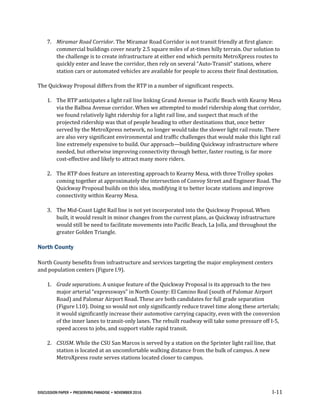 DISCUSSION PAPER • PRESERVING PARADISE • NOVEMBER 2016 I-11
7. Miramar Road Corridor. The Miramar Road Corridor is not transit friendly at first glance:
commercial buildings cover nearly 2.5 square miles of at-times hilly terrain. Our solution to
the challenge is to create infrastructure at either end which permits MetroXpress routes to
quickly enter and leave the corridor, then rely on several “Auto-Transit” stations, where
station cars or automated vehicles are available for people to access their final destination.
The Quickway Proposal differs from the RTP in a number of significant respects.
1. The RTP anticipates a light rail line linking Grand Avenue in Pacific Beach with Kearny Mesa
via the Balboa Avenue corridor. When we attempted to model ridership along that corridor,
we found relatively light ridership for a light rail line, and suspect that much of the
projected ridership was that of people heading to other destinations that, once better
served by the MetroXpress network, no longer would take the slower light rail route. There
are also very significant environmental and traffic challenges that would make this light rail
line extremely expensive to build. Our approach—building Quickway infrastructure where
needed, but otherwise improving connectivity through better, faster routing, is far more
cost-effective and likely to attract many more riders.
2. The RTP does feature an interesting approach to Kearny Mesa, with three Trolley spokes
coming together at approximately the intersection of Convoy Street and Engineer Road. The
Quickway Proposal builds on this idea, modifying it to better locate stations and improve
connectivity within Kearny Mesa.
3. The Mid-Coast Light Rail line is not yet incorporated into the Quickway Proposal. When
built, it would result in minor changes from the current plans, as Quickway infrastructure
would still be need to facilitate movements into Pacific Beach, La Jolla, and throughout the
greater Golden Triangle.
North County
North County benefits from infrastructure and services targeting the major employment centers
and population centers (Figure I.9).
1. Grade separations. A unique feature of the Quickway Proposal is its approach to the two
major arterial “expressways” in North County: El Camino Real (south of Palomar Airport
Road) and Palomar Airport Road. These are both candidates for full grade separation
(Figure I.10). Doing so would not only significantly reduce travel time along these arterials;
it would significantly increase their automotive carrying capacity, even with the conversion
of the inner lanes to transit-only lanes. The rebuilt roadway will take some pressure off I-5,
speed access to jobs, and support viable rapid transit.
2. CSUSM. While the CSU San Marcos is served by a station on the Sprinter light rail line, that
station is located at an uncomfortable walking distance from the bulk of campus. A new
MetroXpress route serves stations located closer to campus.
 