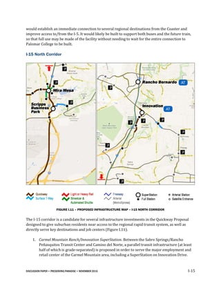 DISCUSSION PAPER • PRESERVING PARADISE • NOVEMBER 2016 I-15
would establish an immediate connection to several regional destinations from the Coaster and
improve access to/from the I-5. It would likely be built to support both buses and the future train,
so that full use may be made of the facility without needing to wait for the entire connection to
Palomar College to be built.
I-15 North Corridor
FIGURE I.11 – PROPOSED INFRASTRUCTURE MAP – I-15 NORTH CORRIDOR
The I-15 corridor is a candidate for several infrastructure investments in the Quickway Proposal
designed to give suburban residents near access to the regional rapid transit system, as well as
directly serve key destinations and job centers (Figure I.11).
1. Carmel Mountain Ranch/Innovation SuperStation. Between the Sabre Springs/Rancho
Peñasquitos Transit Center and Camino del Norte, a parallel transit infrastructure (at least
half of which is grade-separated) is proposed in order to serve the major employment and
retail center of the Carmel Mountain area, including a SuperStation on Innovation Drive.
 