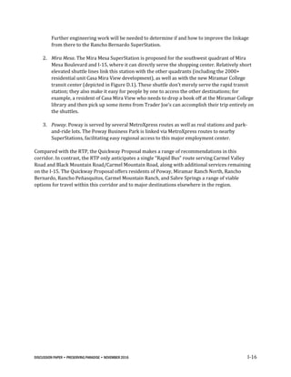 DISCUSSION PAPER • PRESERVING PARADISE • NOVEMBER 2016 I-16
Further engineering work will be needed to determine if and how to improve the linkage
from there to the Rancho Bernardo SuperStation.
2. Mira Mesa. The Mira Mesa SuperStation is proposed for the southwest quadrant of Mira
Mesa Boulevard and I-15, where it can directly serve the shopping center. Relatively short
elevated shuttle lines link this station with the other quadrants (including the 2000+
residential unit Casa Mira View development), as well as with the new Miramar College
transit center (depicted in Figure D.1). These shuttle don’t merely serve the rapid transit
station; they also make it easy for people by one to access the other destinations; for
example, a resident of Casa Mira View who needs to drop a book off at the Miramar College
library and then pick up some items from Trader Joe’s can accomplish their trip entirely on
the shuttles.
3. Poway. Poway is served by several MetroXpress routes as well as real stations and park-
and-ride lots. The Poway Business Park is linked via MetroXpress routes to nearby
SuperStations, facilitating easy regional access to this major employment center.
Compared with the RTP, the Quickway Proposal makes a range of recommendations in this
corridor. In contrast, the RTP only anticipates a single “Rapid Bus” route serving Carmel Valley
Road and Black Mountain Road/Carmel Mountain Road, along with additional services remaining
on the I-15. The Quickway Proposal offers residents of Poway, Miramar Ranch North, Rancho
Bernardo, Rancho Peñasquitos, Carmel Mountain Ranch, and Sabre Springs a range of viable
options for travel within this corridor and to major destinations elsewhere in the region.
 