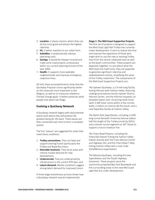 DISCUSSION PAPER • PRESERVING PARADISE • NOVEMBER 2016 xix
3. Location. It places stations where they can
do the most good and attract the highest
ridership.
4. Fit. It better matches to our urban form.
5. Subsidies. It systematically reduces
operating costs.
6. Savings. It would be cheaper to build and
make some road projects unnecessary
within our current planning horizon of the
year 2050.
7. Health. It supports more walkable
neighborhoods and improves emergency
response times.
All told, these accomplishments show that the
Quickway Proposal scores significantly better
on the measures most important to San
Diegans, as well as on measures related to
Climate Change goals. It better preserves what
people love about San Diego.
Evolving a Quickway Network
A Quickway network begins with disconnected
pieces built where they will produce the
greatest bang-for-the-buck. These pieces are
then connected over time to form a complete
system.
The first “pieces” are suggested for zones that
meet these conditions:
1. Trolley connections. They can feed and
support existing transit (particularly the
Trolley and Rapid Bus lines);
2. Desirable locations. They serve areas with
intense market demand for new
development;
3. Underserved. They are underserved by
infrastructure in the current RTP plan; and
4. Latent demand. Market conditions suggest
strong latent demand for improved transit.
A three stage evolutionary process shows how
a Quickway network may be implemented.
Stage 1: The Mid-Coast Supportive Projects.
The first set of projects is designed to support
the Mid-Coast Light Rail Trolley line currently
under development. It aims to reduce the time
and improve the experience of those who
might wish to use the new or existing Trolley
lines from the central urbanized zone as well
as the beach communities. These projects are
expected, together, to cost about what the
Mid-Coast line itself costs; they are expected
to generate significant ridership and
redevelopment activity, amplifying the value
of the Trolley investment. The components of
the Mid-Coast Supportive Projects are:
The Uptown Quickway, a 2.4 mile long facility
linking Hillcrest with Fashion Valley, featuring
underground stations by the Uptown District,
Hillcrest Center, and the Hillcrest hospitals; an
elevated station over I-8 serving Hotel Circle
(with 2,300 hotel rooms within a five-minute
walk); a station on Camino del Rio South; and a
new Rapid Bus facility at Fashion Valley.
The North Park SuperStation, including a 2200’
long tunnel beneath University Avenue (about
half the length of the Trolley tunnel by SDSU)
and a shorter tunnel segment on 30th
Street to
support a future streetcar line.
The Friars Road Projects, including the
Friars/163 Flyover linking the Fashion Valley
Station directly with the Friars Mission Center
and Highway 163, and the Friars Road T-Way
linking Fashion Valley with a new Linda
Vista/Morena SuperStation.
The Morena Quickway, including the new
SuperStation and the Pacific Highway
Connector. These projects serve the
community-proposed Bay Park Boardwalk and
link surrounding areas to the new Mid-Coast
Light Rail line under development.
 