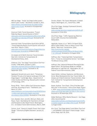 DISCUSSION PAPER • PRESERVING PARADISE • NOVEMBER 2016 BIB-1
Bibliography
ABC San Diego. “Study: San Diego trolley system
doesn't pass muster.” abc10news, October 6, 2015.
www.10news.com/news/study-san-diego-trolley-
doesnt-pass-muster. Accessed on 30 September
2016.
American Public Transit Association, “Transit
Ridership Report, Second Quarter of 2015.”
www.apta.com/resources/statistics/Documents/Ride
rship/2015-q2-ridership-APTA.pdf. Accessed on 29
Feb 2016.
American Public Transportation Association (APTA).
"Transit Ridership Report Fourth Quarter and End-of-
Year 2014." March 3, 2015.
www.apta.com/resources/statistics/Pages/Ridership
Archives.aspx. Accessed on 14 March 2015.
An Analysis of 21 North American Transit Corridors.
New York: Institute for Transportation &
Development Policy, 2013.
Anderson, Erik. “San Diego Transit Stations Get Poor
Grades.” KPBS News, October 6, 2015.
www.kpbs.org/news/2015/oct/06/san-diego-transit-
stations-get-poor-grades/. Accessed on 30
September 2016.
Appleyard, Donald and Lynch, Kevin. “Temporary
Paradise? A Look at the Special Landscape of the San
Diego Region.” Cambridge, Mass.: Department of
Urban Studies and Planning, Massachusetts Institute
of Technology, 1974.
Bump, Philip. “Here Is When Each Generation Begins
and Ends, According to Facts.” TheAtlantic.com,
March 25, 2014.
www.theatlantic.com/national/archive/2014/03/here
-is-when-each-generation-begins-and-ends-
according-to-facts/359589/. Accessed on 3 Feb 2016.
Cain, Alasdair, Flynn, Jennifer, McCourt, Mark, and
Reyes, Taylor. Quantifying the Importance of Image
and Perception to Bus Rapid Transit. Washington,
D.C.: US Federal Transit Administration, March, 2009.
Carlson, Scott. “America’s Health Threat: Poor Urban
Design.” Chronicle of Higher Education, January 22,
2012.
Cervero, Robert. The Transit Metropolis: A Global
Inquiry. Washington, D.C., Island Press, 1998.
City of San Diego. Strategic Framework Element,
September 2002.
www.sandiego.gov/planning/genplan/pdf/sfe.pdf.
Accessed on 3 Feb 2016.
City Of San Diego - Traffic Engineering. Machine
Count Traffic Volumes from 01/03/2002 -
04/02/2015.
Higashide, Steven, et. al. “Who’s On Board 2016:
What Today’s Riders Teach Us About Transit That
Works.” New York: TransitCenter, 2016.
http://transitcenter.org/wp-
content/uploads/2016/07/Whos-On-Board-2016-
7_12_2016.pdf. Accessed on 16 August 2016.
Hoffman, Alan. “Improving Public Transportation:
Part I—Transit as a Competitive Service.” San Diego:
The Mission Group, 2014.
Hoffman, Alan. Advanced Network Planning for Bus
Rapid Transit: The Quickway Model as a Modal
Alternative to ‘Light Rail Lite.’ Washington, DC: US
Federal Transit Administration, 2008.
Hook, Walter, Lotshaw, Stephanie, and Weinstock,
Annie. More Development for Your Transit Dollar: An
Analysis of 21 North American Transit Corridors. New
York: Institute for Transportation & Development
Policy, 2013.
Keatts, Andrew. “Fact Check: ‘One of the Best Light
Rail Lines’ In the Country.” Voice of San Diego, August
1, 2013. www.voiceofsandiego.org/topics/news/fact-
check-one-of-the-best-light-rail-lines-in-the-country/.
Accessed on 30 September 2016.
Kidder Mathews. Office Market Research – San Diego
2016, Second Quarter.
www.kiddermathews.com/downloads/research/offic
e-market-research-san-diego-2016-2q.pdf. Accessed
11 August 2016.
Kim, Carol. “San Diego Needs Transit More Than Ever
— and SANDAG’s Plan Doesn’t Have Enough.” Voice
of San Diego, April 28, 2016,
 