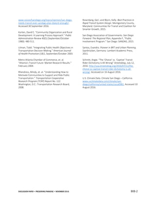 DISCUSSION PAPER • PRESERVING PARADISE • NOVEMBER 2016 BIB-2
www.voiceofsandiego.org/topics/opinion/san-diego-
needs-transit-ever-sandags-plan-doesnt-enough/.
Accessed 30 September 2016.
Korten, David C. “Community Organization and Rural
Development: A Learning Process Approach.” Public
Administration Review 40(5) (September/October
1980): 480-511.
Litman, Todd. “Integrating Public Health Objectives in
Transportation Decision-Making.” American Journal
of Health Promotion (18)1, September/October 2003.
Metro Atlanta Chamber of Commerce, et. al.
“Atlanta’s Transit Future: Market Research Results.”
February 2004.
Rhendress, Mindy, et. al. “Understanding How to
Motivate Communities to Support and Ride Public
Transportation.” Transportation Cooperative
Research Program (TCRP) Report No. 122.
Washington, D.C.: Transportation Research Board,
2008.
Rosenberg, Geri, and Blynn, Kelly. Best Practices in
Rapid Transit System Design. Montgomery County,
Maryland: Communities for Transit and Coalition for
Smarter Growth, 2015.
San Diego Association of Governments. San Diego
Forward: The Regional Plan, Appendix F, “Public
Involvement Program.” San Diego: SANDAG, 2015.
Santos, Evandro. Pioneer in BRT and Urban Planning.
Saarbrücken, Germany: Lambert Academic Press,
2011.
Schmitt, Angie. “The ‘Choice’ vs. ‘Captive’ Transit
Rider Dichotomy Is All Wrong” Streetsblog, July 12,
2016. http://usa.streetsblog.org/2016/07/12/the-
choice-vs-captive-transit-rider-dichotomy-is-all-
wrong/. Accessed on 16 August 2016.
U.S. Climate Data. Climate San Diego – California.
www.usclimatedata.com/climate/san-
diego/california/united-states/usca0982, Accessed 10
August 2016.
 