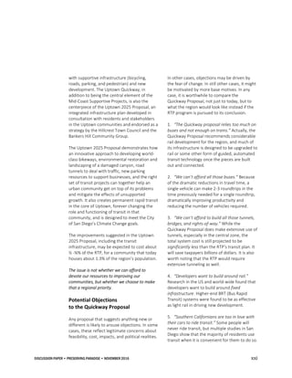 DISCUSSION PAPER • PRESERVING PARADISE • NOVEMBER 2016 xxi
with supportive infrastructure (bicycling,
roads, parking, and pedestrian) and new
development. The Uptown Quickway, in
addition to being the central element of the
Mid-Coast Supportive Projects, is also the
centerpiece of the Uptown 2025 Proposal, an
integrated infrastructure plan developed in
consultation with residents and stakeholders
in the Uptown communities and endorsed as a
strategy by the Hillcrest Town Council and the
Bankers Hill Community Group.
The Uptown 2025 Proposal demonstrates how
an innovative approach to developing world-
class bikeways, environmental restoration and
landscaping of a damaged canyon, road
tunnels to deal with traffic, new parking
resources to support businesses, and the right
set of transit projects can together help an
urban community get on top of its problems
and mitigate the effects of unsupported
growth. It also creates permanent rapid transit
in the core of Uptown, forever changing the
role and functioning of transit in that
community, and is designed to meet the City
of San Diego’s Climate Change goals.
The improvements suggested in the Uptown
2025 Proposal, including the transit
infrastructure, may be expected to cost about
½ -¾% of the RTP, for a community that today
houses about 1.3% of the region’s population.
The issue is not whether we can afford to
devote our resources to improving our
communities, but whether we choose to make
that a regional priority.
Potential Objections
to the Quickway Proposal
Any proposal that suggests anything new or
different is likely to arouse objections. In some
cases, these reflect legitimate concerns about
feasibility, cost, impacts, and political realities.
In other cases, objections may be driven by
the fear of change. In still other cases, it might
be motivated by more base motives. In any
case, it is worthwhile to compare the
Quickway Proposal, not just to today, but to
what the region would look like instead if the
RTP program is pursued to its conclusion.
1. “The Quickway proposal relies too much on
buses and not enough on trains.” Actually, the
Quickway Proposal recommends considerable
rail development for the region, and much of
its infrastructure is designed to be upgraded to
rail or some other form of guided, automated
transit technology once the pieces are built
out and connected.
2. “We can’t afford all those buses.” Because
of the dramatic reductions in travel time, a
single vehicle can make 2-3 roundtrips in the
time previously needed for a single roundtrip,
dramatically improving productivity and
reducing the number of vehicles required.
3. “We can’t afford to build all those tunnels,
bridges, and rights-of-way.” While the
Quickway Proposal does make extensive use of
tunnels, especially in the central zone, the
total system cost is still projected to be
significantly less than the RTP’s transit plan. It
will save taxpayers billions of dollars. It is also
worth noting that the RTP would require
extensive tunneling as well.
4. “Developers want to build around rail.”
Research in the US and world-wide found that
developers want to build around fixed
infrastructure. Higher-end BRT (Bus Rapid
Transit) systems were found to be as effective
as light rail in driving new development.
5. “Southern Californians are too in love with
their cars to ride transit.” Some people will
never ride transit, but multiple studies in San
Diego show that the majority of residents use
transit when it is convenient for them to do so.
 