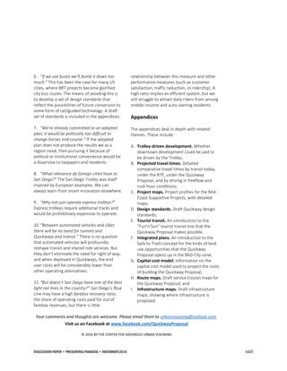 DISCUSSION PAPER • PRESERVING PARADISE • NOVEMBER 2016 xxii
6. “If we use buses we’ll dumb it down too
much.” This has been the case for many US
cities, where BRT projects become glorified
city bus routes. The means of avoiding this is
to develop a set of design standards that
reflect the possibilities of future conversion to
some form of rail/guided technology. A draft
set of standards is included in the appendices.
7. “We’re already committed to an adopted
plan; it would be politically too difficult to
change horses mid-course.” If the adopted
plan does not produce the results we as a
region need, then pursuing it because of
political or institutional convenience would be
a disservice to taxpayers and residents.
8. “What relevance do foreign cities have to
San Diego?” The San Diego Trolley was itself
inspired by European examples. We can
always learn from smart innovation elsewhere.
9. “Why not just operate express trolleys?”
Express trolleys require additional tracks and
would be prohibitively expensive to operate.
10.“Between automated vehicles and Uber,
there will be no need for tunnels and
Quickways and transit.” There is no question
that automated vehicles will profoundly
reshape transit and shared ride services. But
they don’t eliminate the need for right of way,
and when deployed in Quickways, the end
user costs will be considerably lower than
other operating alternatives.
11.“But doesn’t San Diego have one of the best
light rail lines in the country?” San Diego’s Blue
Line may have a high farebox recovery ratio,
the share of operating costs paid for out of
farebox revenues, but there is little
relationship between this measure and other
performance measures (such as customer
satisfaction, traffic reduction, or ridership). A
high ratio implies an efficient system, but we
still struggle to attract daily riders from among
middle-income and auto-owning residents.
Appendices
The appendices deal in depth with related
themes. These include:
A. Trolley-driven development. Whether
downtown development could be said to
be driven by the Trolley;
B. Projected travel times. Detailed
comparative travel times by transit today,
under the RTP, under the Quickway
Proposal, and by driving in freeflow and
rush hour conditions;
C. Project maps. Project profiles for the Mid-
Coast Supportive Projects, with detailed
maps;
D. Design standards. Draft Quickway design
standards;
E. Tourist transit. An introduction to the
“Fun’n’Sun” tourist transit line that the
Quickway Proposal makes possible.
F. Integrated plans. An introduction to the
Sails to Trails concept for the kinds of land
use opportunities that the Quickway
Proposal opens up in the Mid-City zone;
G. Capital cost model. Information on the
capital cost model used to project the costs
of building the Quickway Proposal;
H. Route maps. Draft service (route) maps for
the Quickway Proposal; and
I. Infrastructure maps. Draft infrastructure
maps, showing where infrastructure is
proposed.
Your comments and thoughts are welcome. Please email them to urbanvisioning@outlook.com.
Visit us on Facebook at www.facebook.com/QuickwayProposal
© 2016 BY THE CENTER FOR ADVANCED URBAN VISIONING
 
