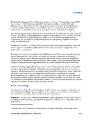 DISCUSSION PAPER • PRESERVING PARADISE • NOVEMBER 2016 xxiii
Preface
The title of this Discussion Series deliberately harkens to Temporary Paradise?, the seminal 1974
report prepared for the San Diego region by visionary planners Kevin Lynch and Donald
Appleyard.1 They characterized a region facing choices as to how it would grow, and whether it
would use that growth to enhance and protect the region’s considerable natural and cultural
endowments—or whether it would end up looking more like an auto-choked Los Angeles.
This discussion paper takes some of the ideas shared by Lynch and Appleyard and asks, if we were
to have a truly effective regional rapid transit system, what would it look like? And if we had such a
system, how could we use it to drive growth where it can produce beneficial impacts on our
communities, not just the usual pattern of increased traffic and parking congestion? Hence this
series, The Paradise Project.
The Paradise Project is a challenge and invitation to other San Diegans to imagine how we would
like our region to look, behave, and function into the future, how we could turn growth from a
problem into an opportunity.
The ideas, concepts, strategies, and even detailed plans presented here are not carved in stone or
poured in concrete; they are a product of a design and discovery process, not a traditional
engineering approach which, whatever its merits, seems to fall short at identifying how to truly
solve our most pressing issues. In the evolution of these concepts, individual elements have come
and gone, as new possibilities suggest themselves and unresolved problems clamor for solution.
Virtually everything suggested in this paper may be improved in some way. Likewise, many of the
objections that may be raised apply similarly to existing plans and projects; in most cases, these
objections call attention to areas where additional work would produce a more robust solution. In
other cases, objections may be more an expression of inertia, an unwillingness to consider
alternative approaches to better securing our future as a region. Those who raise such objections
are invited to compare the way San Diego looks like and functions under current plans and under
the alternatives presented here. They may be surprised as to which actually preserves and builds on
what it is we most love about our region and which doesn’t.
A note on terminology
Planning, like any field, relies on the shorthand of abbreviations and technical terms that may not
be readily understood by the general public. In some cases, the use of such terms is unavoidable.
Here is a list of some of these terms and their relevance to this paper.
Alignment. The actual route taken by or proposed for a transit guideway, be it rail line or busway.
In traditional transit planning, a set of potential alignments is developed and analyzed for costs and
performance.
1 Appleyard and Lynch, “Temporary Paradise? A Look at the Special Landscape of the San Diego Region.”
 
