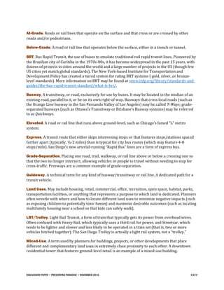 DISCUSSION PAPER • PRESERVING PARADISE • NOVEMBER 2016 xxiv
At-Grade. Roads or rail lines that operate on the surface and that cross or are crossed by other
roads and/or pedestrians.
Below-Grade. A road or rail line that operates below the surface, either in a trench or tunnel.
BRT. Bus Rapid Transit, the use of buses to emulate traditional rail rapid transit lines. Pioneered by
the Brazilian city of Curitiba in the 1970s-80s, it has become widespread in the past 15 years, with
dozens of projects in cities around the world and a large number of projects in the US (though few
US cities yet match global standards). The New York-based Institute for Transportation and
Development Policy has created a tiered system for rating BRT systems ( gold, silver, or bronze-
level standards). More information on BRT may be found at www.itdp.org/library/standards-and-
guides/the-bus-rapid-transit-standard/what-is-brt/.
Busway. A transitway, or road, exclusively for use by buses. It may be located in the median of an
existing road, parallel to it, or be on its own right-of-way. Busways that cross local roads (such as
the Orange Line busway in the San Fernando Valley of Los Angeles) may be called T-Ways; grade-
separated busways (such as Ottawa’s Transitway or Brisbane’s Busway systems) may be referred
to as Quickways.
Elevated. A road or rail line that runs above ground-level, such as Chicago’s famed “L” metro
system.
Express. A transit route that either skips intervening stops or that features stops/stations spaced
farther apart (typically, ½-2 miles) than is typical for city bus routes (which may feature 4-8
stops/mile). San Diego’s new arterial-running “Rapid Bus” lines are a form of express bus.
Grade-Separation. Placing one road, trail, walkway, or rail line above or below a crossing one so
that the two no longer intersect, allowing vehicles or people to travel without needing to stop for
cross-traffic. Freeways are a common example of grade-separation.
Guideway. A technical term for any kind of busway/transitway or rail line. A dedicated path for a
transit vehicle.
Land Uses. May include housing, retail, commercial, office, recreation, open space, habitat, parks,
transportation facilities, or anything that represents a purpose to which land is dedicated. Planners
often wrestle with where and how to locate different land uses to minimize negative impacts (such
as exposing children to potentially toxic fumes) and maximize desirable outcomes (such as locating
multifamily housing near a school so that kids can safely walk).
LRT/Trolley. Light Rail Transit, a form of train that typically gets its power from overhead wires.
Often confused with Heavy Rail, which typically uses a third rail for power, and Streetcar, which
tends to be lighter and slower and less likely to be operated in a train set (that is, two or more
vehicles hitched together). The San Diego Trolley is actually a light rail system, not a “trolley.”
Mixed-Use. A term used by planners for buildings, projects, or other developments that place
different and complementary land uses in extremely close proximity to each other. A downtown
residential tower that features ground-level retail is an example of a mixed-use building.
 