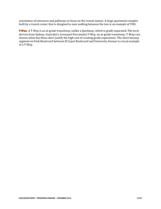 DISCUSSION PAPER • PRESERVING PARADISE • NOVEMBER 2016 xxvi
orientation of entrances and pathways to focus on the transit station. A large apartment complex
built by a transit center that is designed to ease walking between the two is an example of TOD.
T-Way. A T-Way is an at-grade transitway, unlike a Quickway, which is grade-separated. The term
derives from Sydney, Australia’s, Liverpool-Parramatta T-Way, an at-grade transitway. T-Ways are
chosen when bus flows don’t justify the high cost of creating grade separations. The short busway
segment on Park Boulevard between El Cajon Boulevard and University Avenue is a local example
of a T-Way.
 