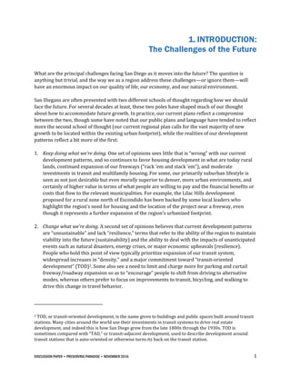 DISCUSSION PAPER • PRESERVING PARADISE • NOVEMBER 2016 1
1. INTRODUCTION:
The Challenges of the Future
What are the principal challenges facing San Diego as it moves into the future? The question is
anything but trivial, and the way we as a region address these challenges—or ignore them—will
have an enormous impact on our quality of life, our economy, and our natural environment.
San Diegans are often presented with two different schools of thought regarding how we should
face the future. For several decades at least, these two poles have shaped much of our thought
about how to accommodate future growth. In practice, our current plans reflect a compromise
between the two, though some have noted that our public plans and language have tended to reflect
more the second school of thought (our current regional plan calls for the vast majority of new
growth to be located within the existing urban footprint), while the realities of our development
patterns reflect a bit more of the first:
1. Keep doing what we’re doing. One set of opinions sees little that is “wrong” with our current
development patterns, and so continues to favor housing development in what are today rural
lands, continued expansion of our freeways (“rack ‘em and stack ‘em”), and moderate
investments in transit and multifamily housing. For some, our primarily suburban lifestyle is
seen as not just desirable but even morally superior to denser, more urban environments, and
certainly of higher value in terms of what people are willing to pay and the financial benefits or
costs that flow to the relevant municipalities. For example, the Lilac Hills development
proposed for a rural zone north of Escondido has been backed by some local leaders who
highlight the region’s need for housing and the location of the project near a freeway, even
though it represents a further expansion of the region’s urbanized footprint.
2. Change what we’re doing. A second set of opinions believes that current development patterns
are “unsustainable” and lack “resilience,” terms that refer to the ability of the region to maintain
viability into the future (sustainability) and the ability to deal with the impacts of unanticipated
events such as natural disasters, energy crises, or major economic upheavals (resilience).
People who hold this point of view typically prioritize expansion of our transit system,
widespread increases in “density,” and a major commitment toward “transit-oriented
development” (TOD)2. Some also see a need to limit and charge more for parking and curtail
freeway/roadway expansion so as to “encourage” people to shift from driving to alternative
modes, whereas others prefer to focus on improvements to transit, bicycling, and walking to
drive this change in travel behavior.
2 TOD, or transit-oriented development, is the name given to buildings and public spaces built around transit
stations. Many cities around the world use their investments in transit systems to drive real estate
development, and indeed this is how San Diego grew from the late 1800s through the 1930s. TOD is
sometimes compared with “TAD,” or transit-adjacent development, used to describe development around
transit stations that is auto-oriented or otherwise turns its back on the transit station.
 