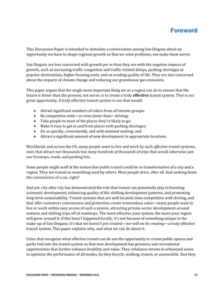 DISCUSSION PAPER • PRESERVING PARADISE • NOVEMBER 2016 iii
Foreword
This Discussion Paper is intended to stimulate a conversation among San Diegans about an
opportunity we have to shape regional growth so that we solve problems, not make them worse.
San Diegans are less concerned with growth per se than they are with the negative impacts of
growth, such as increasing traffic congestion and traffic-related delays, parking shortages at
popular destinations, higher housing costs, and an eroding quality of life. They are also concerned
about the impacts of climate change and reducing our greenhouse gas emissions.
This paper argues that the single most important thing we as a region can do to ensure that the
future is better than the present, not worse, is to create a truly effective transit system. That is our
great opportunity. A truly effective transit system is one that would:
 Attract significant numbers of riders from all income groups;
 Be competitive with—or even faster than—driving;
 Take people to most of the places they’re likely to go;
 Make it easy to get to and from places with parking shortages;
 Do so quickly, conveniently, and with minimal waiting; and
 Attract a significant amount of new development in appropriate locations.
Worldwide and across the US, many people want to live and work by such effective transit systems,
ones that attract not thousands but many hundreds of thousands of trips that would otherwise jam
our freeways, roads, and parking lots.
Some people might scoff at the notion that public transit could be so transformative of a city and a
region. They see transit as something used by others. Most people drive, after all. And nothing beats
the convenience of a car, right?
And yet, city after city has demonstrated the role that transit can potentially play in boosting
economic development, enhancing quality of life, shifting development patterns, and promoting
long-term sustainability. Transit systems that are well-located, time-competitive with driving, and
that offer customers convenience and protection create tremendous value—many people want to
live or work within easy access of such a system, attracting private-sector development around
stations and shifting trips off of roadways. The more effective your system, the more your region
will grow around it. If this hasn’t happened locally, it’s not because of something unique in the
make-up of San Diegans; it’s that we haven’t yet created—nor will we be creating—a truly effective
transit system. This paper explains why, and what we can do about it.
Cities that recognize what effective transit can do use the opportunity to create public spaces and
parks tied into the transit system so that new development has greenery and recreational
opportunities that further enhance livability and value. They rebalance streets in urbanized zones
to optimize the performance of all modes, be they bicycle, walking, transit, or automobile. And they
 