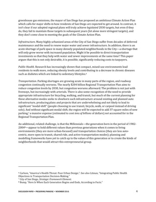 DISCUSSION PAPER • PRESERVING PARADISE • NOVEMBER 2016 4
greenhouse gas emissions, the mayor of San Diego has proposed an ambitious Climate Action Plan
which calls for major shifts in how residents of San Diego are expected to get around. In contrast, it
isn’t clear if our adopted regional plans will truly achieve legislated 2030 targets, but even if they
do, they fail to maintain those targets in subsequent years (let alone more stringent targets), and
they don’t come close to meeting the goals of the Climate Action Plan.
Infrastructure. Many highly urbanized areas of the City of San Diego suffer from decades of deferred
maintenance and the need to renew major water and sewer infrastructure. In addition, there is an
acute shortage of park space in many densely populated neighborhoods in the City—a shortage that
will only grow worse with increased population. Might it be possible to direct transportation
investments so that they help with water and sewer improvements at the same time? This paper
argues that this is not only desirable, it is possible, significantly reducing costs to taxpayers.
Public Health. Research has increasingly shown that compact, mixed-use environments lead
residents to walk more, reducing obesity levels and contributing to a decrease in chronic diseases
such as diabetes which are linked to sedentary lifestyles.6
Transportation. Parking shortages are growing acute in many parts of the region, and roadway
congestion continually worsens. The nearly $204 billion Regional Transportation Plan aims to
reduce congestion levels by 2030, but congestion worsens afterward. The problem is not just with
freeways, but increasingly with arterials. There is also some recognition of the need to provide
appropriate infrastructure for bicycling, walking, and transit, but much of the current planning for
these alternative modes seeks to shoehorn such infrastructure around existing and planned auto
infrastructure, producing plans and projects that are underwhelming and not likely to lead to
significant “modal shift” (people choosing to use transit, bicycle, walk, or carpool instead of driving
solo). And without significant modal shift, the region will be expected to add 37 square miles of new
parking,7 a massive expense (estimated to cost tens of billions of dollars) not accounted for in the
Regional Transportation Plan.
An additional, related challenge, is that the Millennials—the generation born in the period of 1982-
20048—appear to hold different values than previous generations when it comes to living
environments (they are more urban-focused) and transportation choices (they are less auto-
centric, more open to transit, shared ride, and active transportation modes); planning and
modelling frameworks have yet to catch up to the values of this generation or to create the kinds of
neighborhoods that would attract this entrepreneurial group.
6 Carlson, “America’s Health Threat: Poor Urban Design.”. See also Litman, “Integrating Public Health
Objectives in Transportation Decision-Making.”
7 City of San Diego, Strategic Framework Element.
8 Bump, “Here Is When Each Generation Begins and Ends, According to Facts.”
 