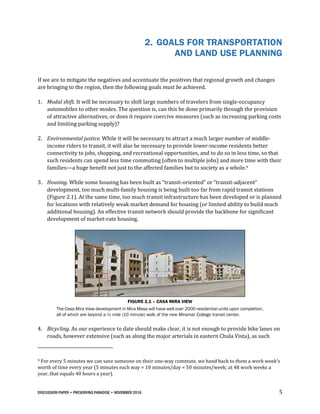 DISCUSSION PAPER • PRESERVING PARADISE • NOVEMBER 2016 5
2. GOALS FOR TRANSPORTATION
AND LAND USE PLANNING
If we are to mitigate the negatives and accentuate the positives that regional growth and changes
are bringing to the region, then the following goals must be achieved.
1. Modal shift. It will be necessary to shift large numbers of travelers from single-occupancy
automobiles to other modes. The question is, can this be done primarily through the provision
of attractive alternatives, or does it require coercive measures (such as increasing parking costs
and limiting parking supply)?
2. Environmental justice. While it will be necessary to attract a much larger number of middle-
income riders to transit, it will also be necessary to provide lower-income residents better
connectivity to jobs, shopping, and recreational opportunities, and to do so in less time, so that
such residents can spend less time commuting (often to multiple jobs) and more time with their
families—a huge benefit not just to the affected families but to society as a whole.9
3. Housing. While some housing has been built as “transit-oriented” or “transit-adjacent”
development, too much multi-family housing is being built too far from rapid transit stations
(Figure 2.1). At the same time, too much transit infrastructure has been developed or is planned
for locations with relatively weak market demand for housing (or limited ability to build much
additional housing). An effective transit network should provide the backbone for significant
development of market-rate housing.
FIGURE 2.1 – CASA MIRA VIEW
The Casa Mira View development in Mira Mesa will have well over 2000 residential units upon completion,
all of which are beyond a ½ mile (10 minute) walk of the new Miramar College transit center.
4. Bicycling. As our experience to date should make clear, it is not enough to provide bike lanes on
roads, however extensive (such as along the major arterials in eastern Chula Vista), as such
9 For every 5 minutes we can save someone on their one-way commute, we hand back to them a work week’s
worth of time every year (5 minutes each way = 10 minutes/day = 50 minutes/week; at 48 work weeks a
year, that equals 40 hours a year).
 